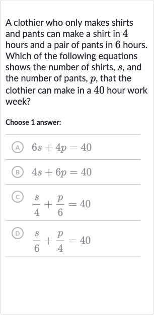 A clothier who only makes shirts and pants can make a shirt in 4 hours and a pair of pants in 6 hours. Which of the following equations shows the number of shirts, 
s, and the number of pants, 
p, that the clothier can make in a 40 hour work week?
Choose 1 answer:
(A) 
6s+4p=40
(B) 
4s+6p=40
(C) 
(s)/(4)+(p)/(6)=40
(D) 
(s)/(6)+(p)/(4)=40