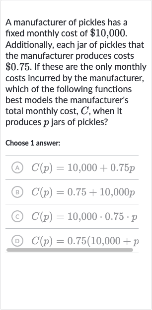 A manufacturer of pickles has a fixed monthly cost of 
$10,000. Additionally, each jar of pickles that the manufacturer produces costs 
$0.75. If these are the only monthly costs incurred by the manufacturer, which of the following functions best models the manufacturer's total monthly cost, 
C, when it produces 
p jars of pickles?
Choose 1 answer:
(A) 
C(p)=10,000+0.75 p
(B) 
C(p)=0.75+10,000 p
(C) 
C(p)=10,000*0.75*p
(D) 
C(p)=0.75(10,000+p