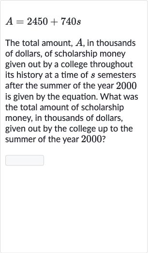 A=2450+740 s
The total amount, 
A, in thousands of dollars, of scholarship money given out by a college throughout its history at a time of 
s semesters after the summer of the year 2000 is given by the equation. What was the total amount of scholarship money, in thousands of dollars, given out by the college up to the summer of the year 2000 ?