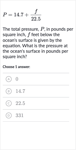 P=14.7+(f)/( 22.5)
The total pressure, 
P, in pounds per square inch, 
f feet below the ocean's surface is given by the equation. What is the pressure at the ocean's surface in pounds per square inch?
Choose 1 answer:
(A) 0
(B) 14.7
(c) 22.5
(D) 331