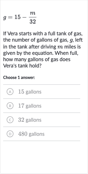 g=15-(m)/( 32)
If Vera starts with a full tank of gas, the number of gallons of gas, 
g, left in the tank after driving 
m miles is given by the equation. When full, how many gallons of gas does Vera's tank hold?
Choose 1 answer:
(A) 15 gallons
(B) 17 gallons
(c) 32 gallons
(D) 480 gallons