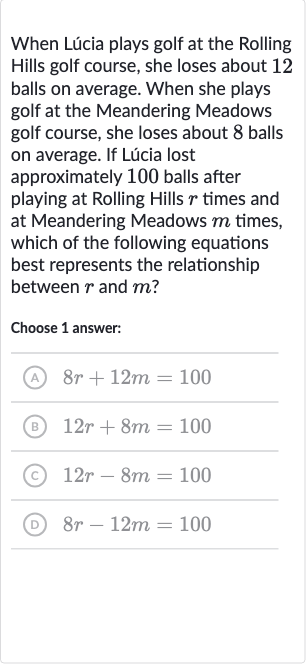 When Lúcia plays golf at the Rolling Hills golf course, she loses about 12 balls on average. When she plays golf at the Meandering Meadows golf course, she loses about 8 balls on average. If Lúcia lost approximately 100 balls after playing at Rolling Hills 
r times and at Meandering Meadows 
m times, which of the following equations best represents the relationship between 
r and 
m ?
Choose 1 answer:
(A) 
8r+12 m=100
(B) 
12 r+8m=100
(c) 
12 r-8m=100
(D) 
8r-12 m=100