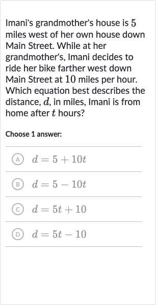 Imani's grandmother's house is 5 miles west of her own house down Main Street. While at her grandmother's, Imani decides to ride her bike farther west down Main Street at 10 miles per hour. Which equation best describes the distance, 
d, in miles, Imani is from home after 
t hours?
Choose 1 answer:
(A) 
d=5+10 t
(B) 
d=5-10 t
(C) 
d=5t+10
(D) 
d=5t-10