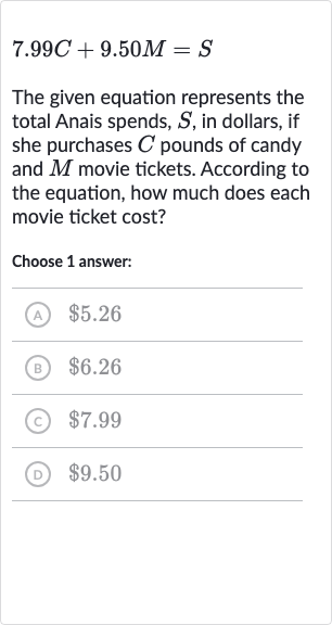 7.99 C+9.50 M=S
The given equation represents the total Anais spends, 
S, in dollars, if she purchases 
C pounds of candy and 
M movie tickets. According to the equation, how much does each movie ticket cost?
Choose 1 answer:
(A) 
$5.26
(B) 
$6.26
(c) 
$7.99
(D) 
$9.50