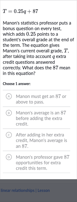 T=0.25 q+87
Manon's statistics professor puts a bonus question on every test, which adds 0.25 points to a student's overall grade at the end of the term. The equation gives Manon's current overall grade, 
T, after taking into account 
q extra credit questions answered correctly. What does the 87 mean in this equation?
Choose 1 answer:
(A) Manon must get an 87 or above to pass.
(B) Manon's average is an 87 before adding the extra credit.
(c) After adding in her extra credit, Manon's average is an 87 .
(D) Manon's professor gave 87 opportunities for extra credit this term.
linear relationships | Lesson