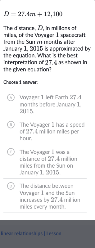 D=27.4 m+12,100
The distance, 
D, in millions of miles, of the Voyager 1 spacecraft from the Sun 
m months after January 1,2015 is approximated by the equation. What is the best interpretation of 27.4 as shown in the given equation?
Choose 1 answer:
(A) Voyager 1 left Earth 27.4 months before January 1 , 2015.
(B) The Voyager 1 has a speed of 27.4 million miles per hour.
(C) The Voyager 1 was a distance of 27.4 million miles from the Sun on January 1, 2015.
(D) The distance between Voyager 1 and the Sun increases by 27.4 million miles every month.
linear relationships | Lesson