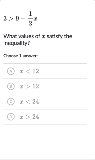 3 > 9-(1)/(2)x
What values of 
x satisfy the inequality?
Choose 1 answer:
(A) 
x < 12
(B) 
x > 12
(C) 
x < 24
(D) 
x > 24