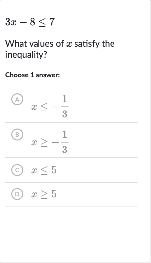 3x-8 <= 7
What values of 
x satisfy the inequality?
Choose 1 answer:
(A) 
x <= -(1)/(3)
(B) 
x >= -(1)/(3)
(c) 
x <= 5
(D) 
x >= 5
