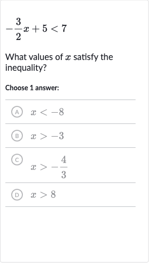 -(3)/(2)x+5 < 7
What values of 
x satisfy the inequality?
Choose 1 answer:
(A) 
x < -8
(B) 
x > -3
(c) 
x > -(4)/(3)
(D) 
x > 8