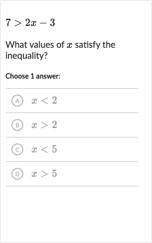 7 > 2x-3
What values of 
x satisfy the inequality?
Choose 1 answer:
(A) 
x < 2
(B) 
x > 2
(C) 
x < 5
(D) 
x > 5