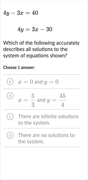4y-3x=40

4y=3x-30
Which of the following accurately describes all solutions to the system of equations shown?
Choose 1 answer:
A 
x=0 and 
y=0
(B) 
x=(5)/(3) and 
y=(45)/(4)
(c) There are infinite solutions to the system.
(D) There are no solutions to the system.