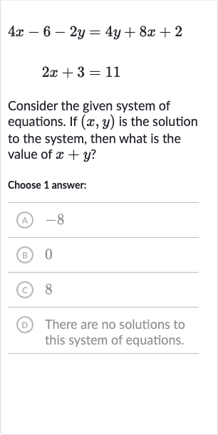 4x-6-2y=4y+8x+2

2x+3=11
Consider the given system of equations. If 
(x,y) is the solution to the system, then what is the value of 
x+y ?
Choose 1 answer:
(A) -8
(B) 0
(c) 8
(D) There are no solutions to this system of equations.