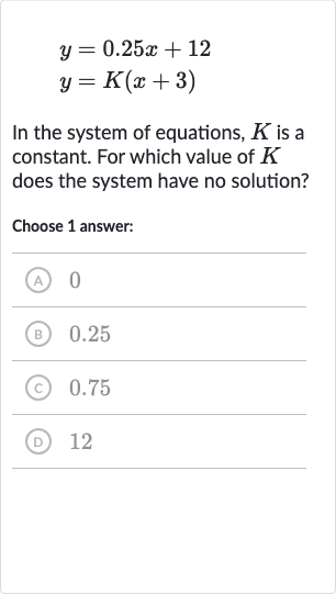{:[y=0.25 x+12],[y=K(x+3)]:}
In the system of equations, 
K is a constant. For which value of 
K does the system have no solution?
Choose 1 answer:
(A) 0
(B) 0.25
(c) 0.75
(D) 12