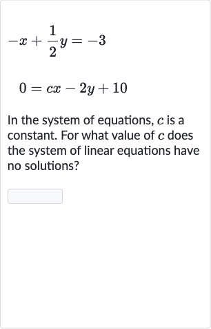 {:[-x+(1)/(2)y=-3],[0=cx-2y+10]:}
In the system of equations, 
c is a constant. For what value of 
c does the system of linear equations have no solutions?