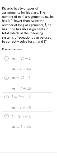 Ricardo has two types of assignments for his class. The number of mini assignments, 
m, he has is 1 fewer than twice the number of long assignments, 
l, he has. If he has 46 assignments in total, which of the following systems of equations can be used to correctly solve for 
m and 
l ?
Choose 1 answer:
(A) 
m=2l-1

m+l=46
(B) 
m=2l-1

m=l+46
(C) 
l=2m-1

m+l=46
(D) 
l=2m-1

m=l+46