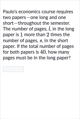 Paulo's economics course requires two papers-one long and one short-throughout the semester. The number of pages, 
l, in the long paper is 1 more than 2 times the number of pages, 
s, in the short paper. If the total number of pages for both papers is 40 , how many pages must be in the long paper?