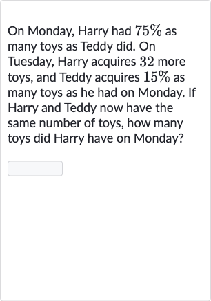 On Monday, Harry had 
75% as many toys as Teddy did. On Tuesday, Harry acquires 32 more toys, and Teddy acquires 
15% as many toys as he had on Monday. If Harry and Teddy now have the same number of toys, how many toys did Harry have on Monday?