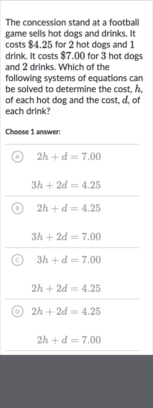 The concession stand at a football game sells hot dogs and drinks. It costs 
$4.25 for 2 hot dogs and 1 drink. It costs 
$7.00 for 3 hot dogs and 2 drinks. Which of the following systems of equations can be solved to determine the cost, 
h, of each hot dog and the cost, 
d, of each drink?
Choose 1 answer:
(A) 
2h+d=7.00

3h+2d=4.25
(B) 
2h+d=4.25

3h+2d=7.00
(C) 
3h+d=7.00

2h+2d=4.25
(D) 
2h+2d=4.25

2h+d=7.00
