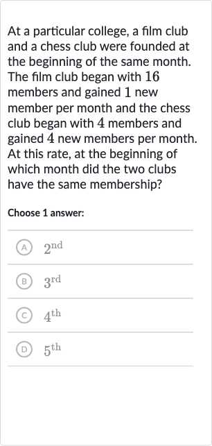 At a particular college, a film club and a chess club were founded at the beginning of the same month. The film club began with 16 members and gained 1 new member per month and the chess club began with 4 members and gained 4 new members per month. At this rate, at the beginning of which month did the two clubs have the same membership?
Choose 1 answer:
(A) 
2^("nd ")
(B) 
3^("rd ")
(c) 
4^("th ")
(D) 
5^("th ")