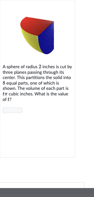 A sphere of radius 2 inches is cut by three planes passing through its center. This partitions the solid into 8 equal parts, one of which is shown. The volume of each part is 
t pi cubic inches. What is the value of 
t ?