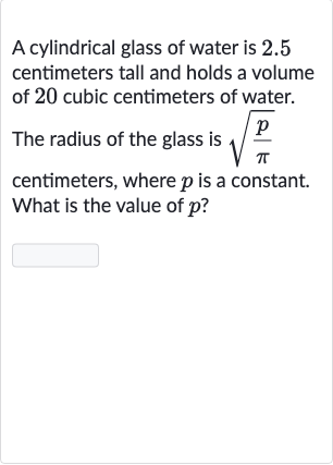A cylindrical glass of water is 2.5 centimeters tall and holds a volume of 20 cubic centimeters of water.
The radius of the glass is 
sqrt((p)/( pi)) centimeters, where 
p is a constant. What is the value of 
p ?