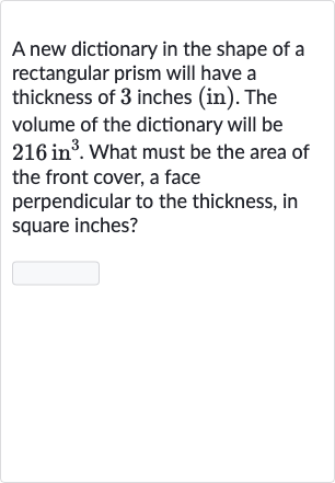 A new dictionary in the shape of a rectangular prism will have a thickness of 3 inches (in). The volume of the dictionary will be 
216in^(3). What must be the area of the front cover, a face perpendicular to the thickness, in square inches?