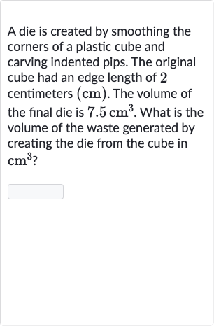 A die is created by smoothing the corners of a plastic cube and carving indented pips. The original cube had an edge length of 2 centimeters 
(cm). The volume of the final die is 
7.5cm^(3). What is the volume of the waste generated by creating the die from the cube in 
cm^(3) ?