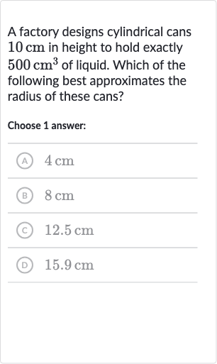 A factory designs cylindrical cans 
10cm in height to hold exactly 
500cm^(3) of liquid. Which of the following best approximates the radius of these cans?
Choose 1 answer:
(A) 
4cm
(B) 
8cm
(C) 
12.5cm
(D) 
15.9cm