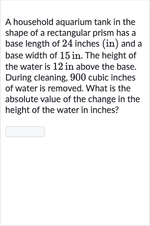 A household aquarium tank in the shape of a rectangular prism has a base length of 24 inches (in) and a base width of 
15in. The height of the water is 12 in above the base. During cleaning, 900 cubic inches of water is removed. What is the absolute value of the change in the height of the water in inches?