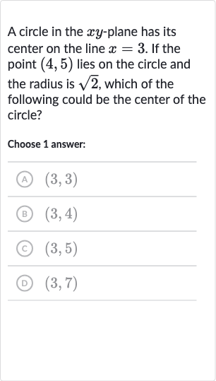 A circle in the 
xy-plane has its center on the line 
x=3. If the point 
(4,5) lies on the circle and the radius is 
sqrt2, which of the following could be the center of the circle?
Choose 1 answer:
(A) 
(3,3)
(B) 
(3,4)
(c) 
(3,5)
(D) 
(3,7)