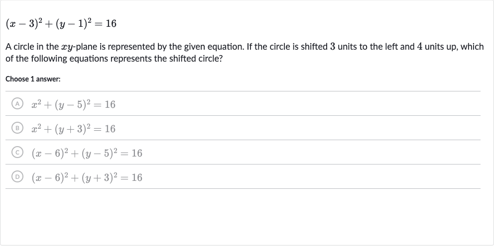 (x-3)^(2)+(y-1)^(2)=16
A circle in the 
xy-plane is represented by the given equation. If the circle is shifted 3 units to the left and 4 units up, which of the following equations represents the shifted circle?
Choose 1 answer:
(A) 
x^(2)+(y-5)^(2)=16
(B) 
x^(2)+(y+3)^(2)=16
(C) 
(x-6)^(2)+(y-5)^(2)=16
(D) 
(x-6)^(2)+(y+3)^(2)=16
