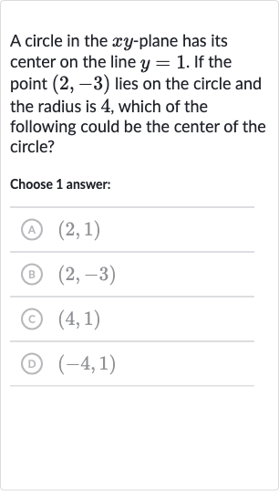 A circle in the 
xy-plane has its center on the line 
y=1. If the point 
(2,-3) lies on the circle and the radius is 4 , which of the following could be the center of the circle?
Choose 1 answer:
(A) 
(2,1)
(B) 
(2,-3)
(c) 
(4,1)
(D) 
(-4,1)