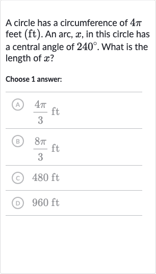 A circle has a circumference of 
4pi feet (ft). An arc, 
x, in this circle has a central angle of 
240^(@). What is the length of 
x ?
Choose 1 answer:
(A) 
(4pi)/(3)ft
(B) 
(8pi)/(3)ft
(C) 
480ft
(D) 
960ft