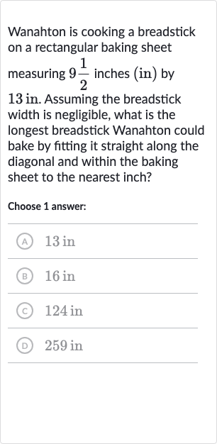 Wanahton is cooking a breadstick on a rectangular baking sheet measuring 
9(1)/(2) inches (in) by 13 in. Assuming the breadstick width is negligible, what is the longest breadstick Wanahton could bake by fitting it straight along the diagonal and within the baking sheet to the nearest inch?
Choose 1 answer:
(A) 13 in
(B) 
16in
(C) 
124in
(D) 
259in