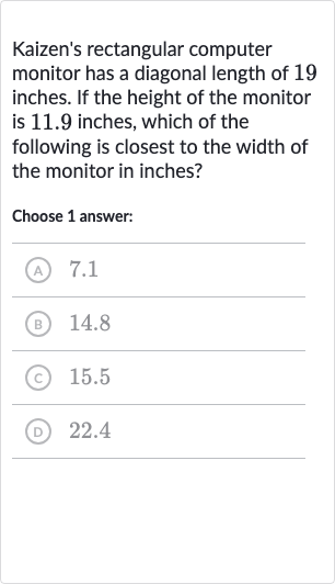 Kaizen's rectangular computer monitor has a diagonal length of 19 inches. If the height of the monitor is 11.9 inches, which of the following is closest to the width of the monitor in inches?
Choose 1 answer:
(A) 7.1
(B) 14.8
(c) 
15.5
(D) 22.4
