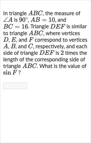 In triangle 
ABC, the measure of 
/_A is 
90^(@),AB=10, and 
BC=16. Triangle 
DEF is similar to triangle 
ABC, where vertices 
D,E, and 
F correspond to vertices 
A,B, and 
C, respectively, and each side of triangle 
DEF is 2 times the length of the corresponding side of triangle 
ABC. What is the value of 
sin F ?