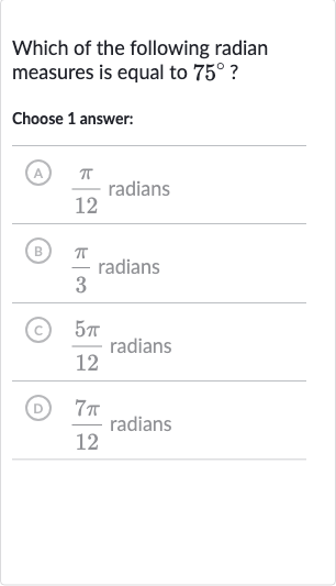 Which of the following radian measures is equal to 
75^(@) ?
Choose 1 answer:
A) 
(pi)/(12) radians
(B) 
(pi)/(3) radians
(C) 
(5pi)/(12) radians
(D) 
(7pi)/(12) radians