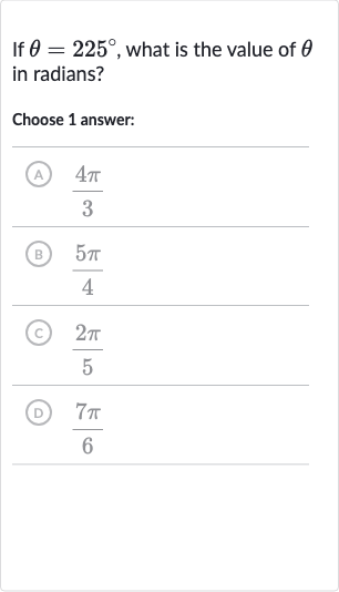 If 
theta=225^(@), what is the value of 
theta in radians?
Choose 1 answer:
(A) 
(4pi)/(3)
(B) 
(5pi)/(4)
(C) 
(2pi)/(5)
(D) 
(7pi)/(6)