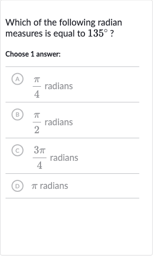 Which of the following radian measures is equal to 
135^(@) ?
Choose 1 answer:
(A) 
(pi)/(4) radians
(B) 
(pi)/(2) radians
(C) 
(3pi)/(4) radians
(D) 
pi radians