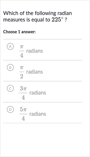Which of the following radian measures is equal to 
225^(@) ?
Choose 1 answer:
A) 
(pi)/(4) radians
(B) 
(pi)/(2) radians
(C) 
(3pi)/(4) radians
(D) 
(5pi)/(4) radians