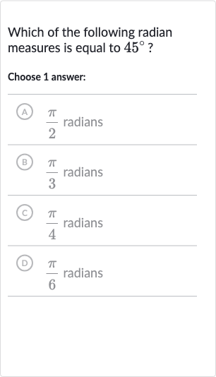 Which of the following radian measures is equal to 
45^(@) ?
Choose 1 answer:
A) 
(pi)/(2) radians
(B) 
(pi)/(3) radians
(c) 
(pi)/(4) radians
(D) 
(pi)/(6) radians