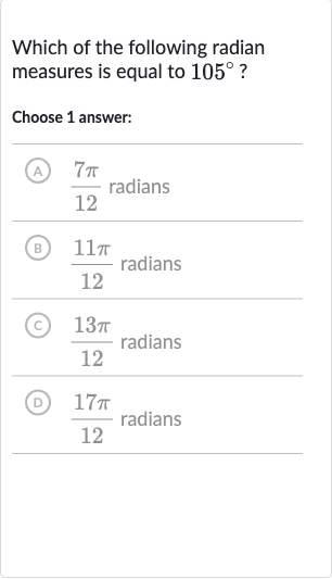 Which of the following radian measures is equal to 
105^(@) ?
Choose 1 answer:
(A) 
(7pi)/(12) radians
(B) 
(11 pi)/(12) radians
(C) 
(13 pi)/(12) radians
(D) 
(17 pi)/(12) radians
