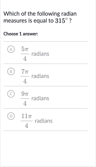 Which of the following radian measures is equal to 
315^(@) ?
Choose 1 answer:
A) 
(5pi)/(4) radians
(B) 
(7pi)/(4) radians
(C) 
(9pi)/(4) radians
(D) 
(11 pi)/(4) radians
