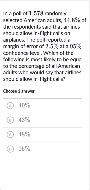 In a poll of 1,578 randomly selected American adults, 
44.8% of the respondents said that airlines should allow in-flight calls on airplanes. The poll reported a margin of error of 
2.5% at a 
95% confidence level. Which of the following is most likely to be equal to the percentage of all American adults who would say that airlines should allow in-flight calls?
Choose 1 answer:
(A) 
40%
(B) 
43%
(c) 
48%
(D) 
95%