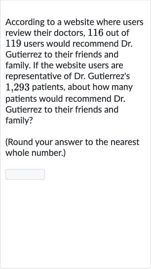 According to a website where users review their doctors, 116 out of 119 users would recommend Dr. Gutierrez to their friends and family. If the website users are representative of Dr. Gutierrez's 1,293 patients, about how many patients would recommend 
Dr. Gutierrez to their friends and family?
(Round your answer to the nearest whole number.)
