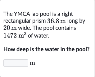 The YMCA lap pool is a right rectangular prism 
36.8m long by 
20m wide. The pool contains 
1472m^(3) of water.
How deep is the water in the pool?
m
