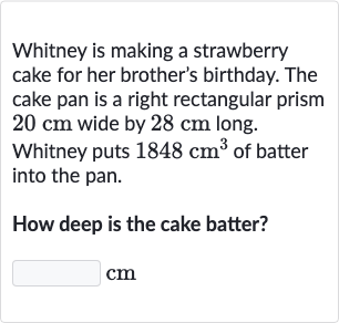 Whitney is making a strawberry cake for her brother's birthday. The cake pan is a right rectangular prism 
20cm wide by 
28cm long. Whitney puts 
1848cm^(3) of batter into the pan.
How deep is the cake batter?
cm