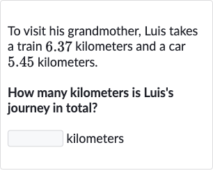 To visit his grandmother, Luis takes a train 6.37 kilometers and a car 5.45 kilometers.
How many kilometers is Luis's journey in total?
kilometers