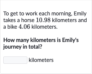 To get to work each morning, Emily takes a horse 10.98 kilometers and a bike 4.06 kilometers.
How many kilometers is Emily's journey in total?
kilometers