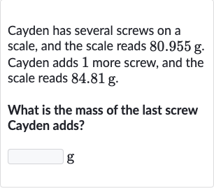 Cayden has several screws on a scale, and the scale reads 
80.955g. Cayden adds 1 more screw, and the scale reads 
84.81g.
What is the mass of the last screw Cayden adds?
g